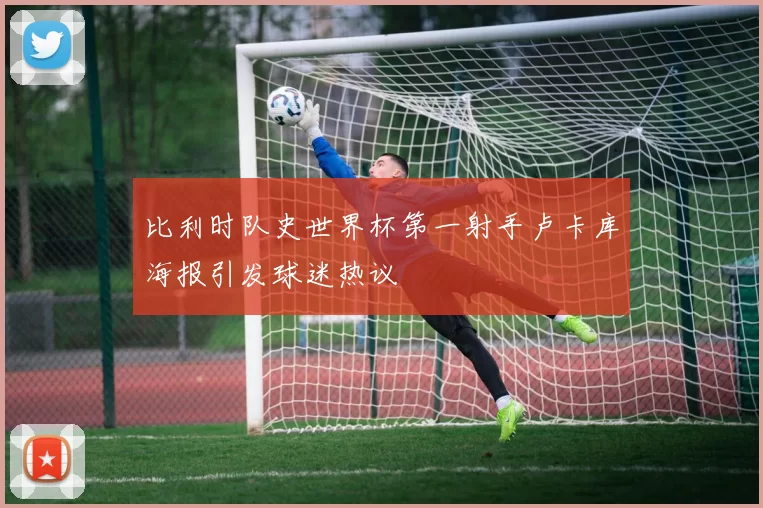 比利时队史世界杯第一射手卢卡库海报引发球迷热议