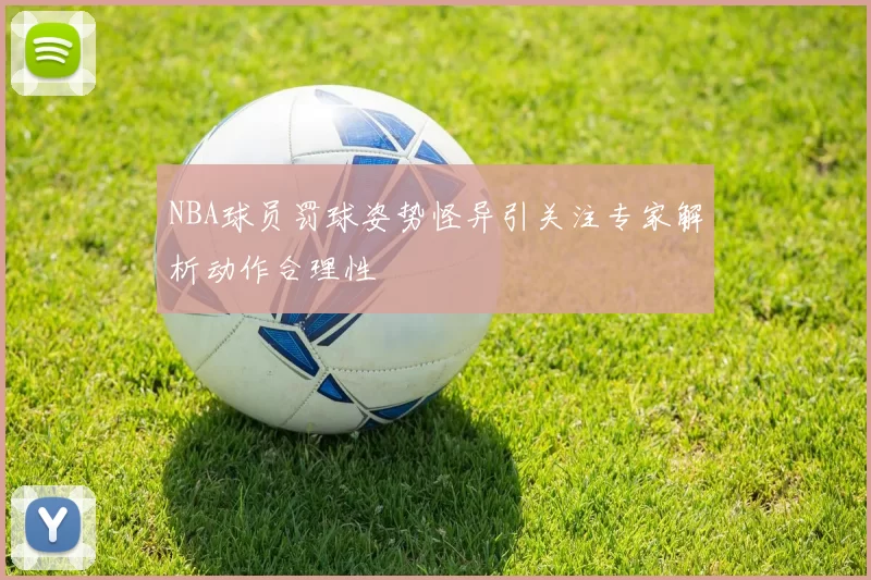 NBA球员罚球姿势怪异引关注专家解析动作合理性