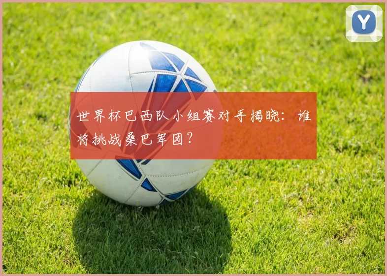 世界杯巴西队小组赛对手揭晓：谁将挑战桑巴军团？