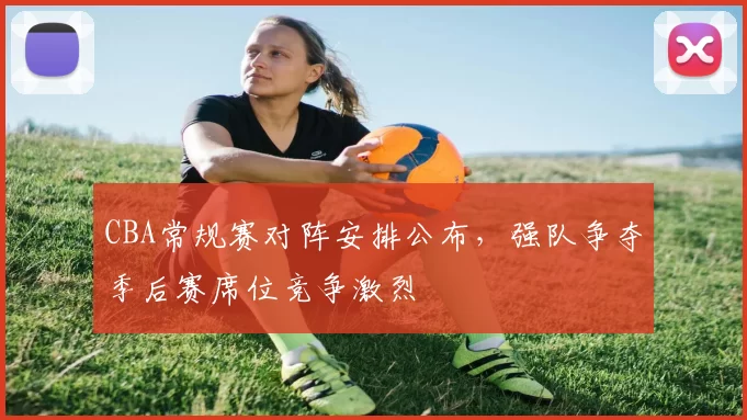 CBA常规赛对阵安排公布，强队争夺季后赛席位竞争激烈