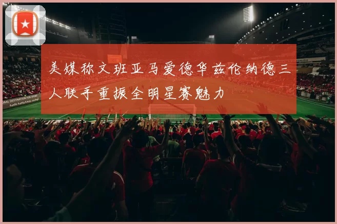 美媒称文班亚马爱德华兹伦纳德三人联手重振全明星赛魅力