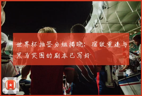 世界杯抽签分组揭晓：宿敌重逢与黑马突围的剧本已写好