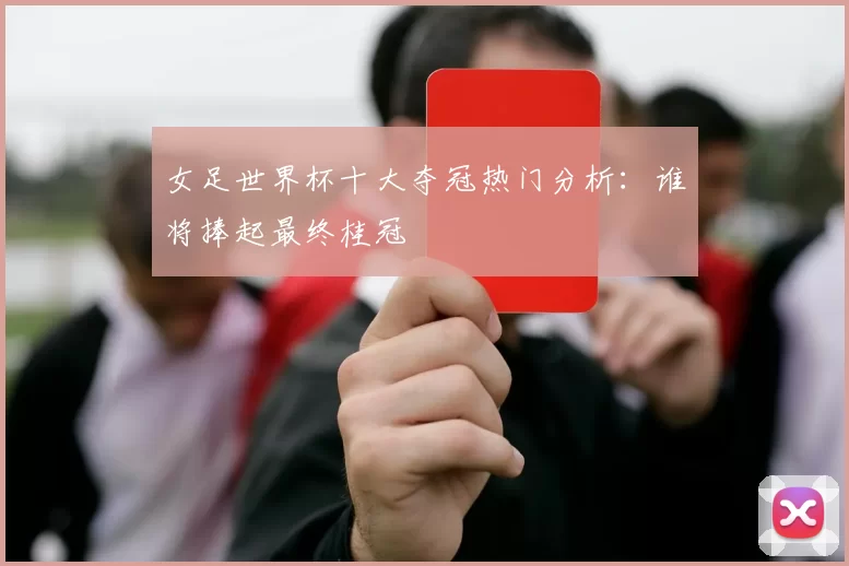 女足世界杯十大夺冠热门分析:谁将捧起最终桂冠
