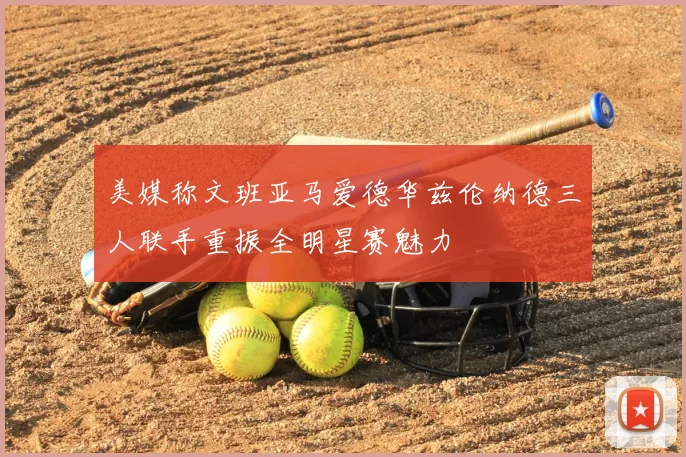 美媒称文班亚马爱德华兹伦纳德三人联手重振全明星赛魅力