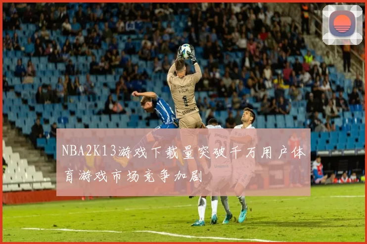 NBA2K13游戏下载量突破千万用户体育游戏市场竞争加剧