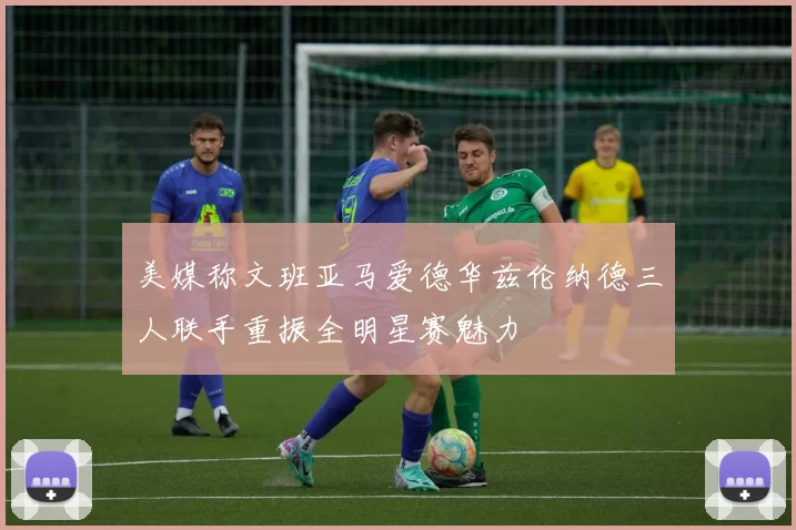 美媒称文班亚马爱德华兹伦纳德三人联手重振全明星赛魅力