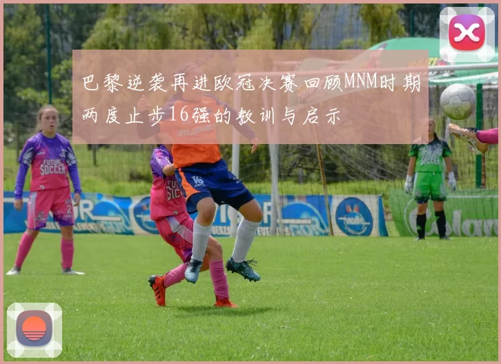 巴黎逆袭再进欧冠决赛回顾MNM时期两度止步16强的教训与启示