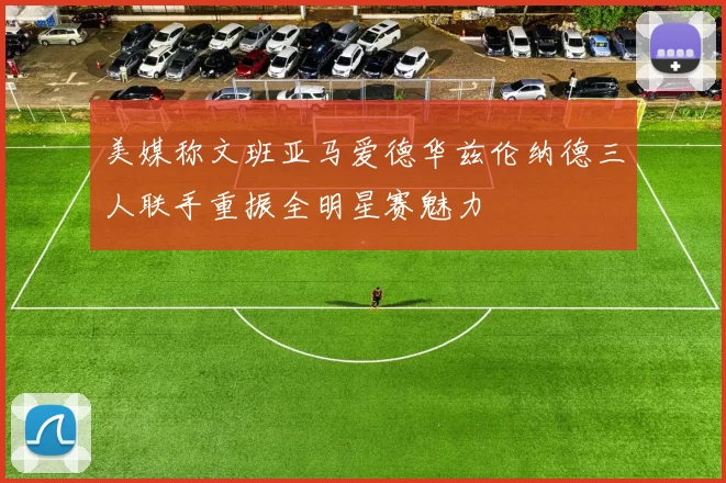 美媒称文班亚马爱德华兹伦纳德三人联手重振全明星赛魅力