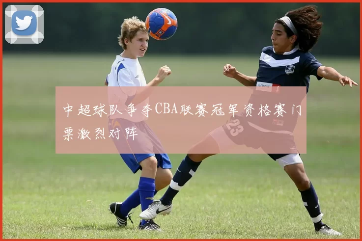 中超球队争夺CBA联赛冠军资格赛门票激烈对阵