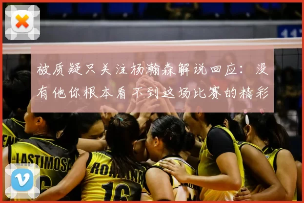 被质疑只关注杨瀚森解说回应：没有他你根本看不到这场比赛的精彩