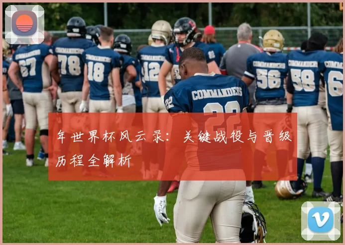 年世界杯风云录:关键战役与晋级历程全解析