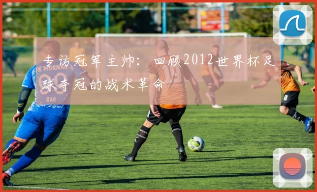 专访冠军主帅：回顾2012世界杯足球夺冠的战术革命