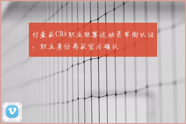 付豪获CBA职业联赛运动员军衔认证，职业身份再获官方确认