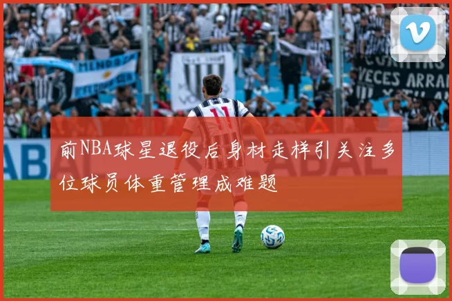 前NBA球星退役后身材走样引关注多位球员体重管理成难题