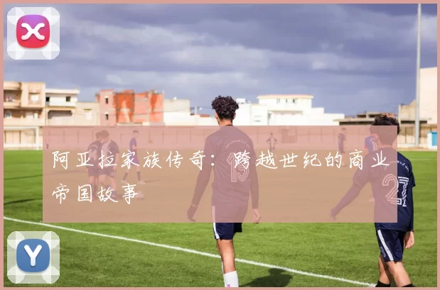 阿亚拉家族传奇:跨越世纪的商业帝国故事
