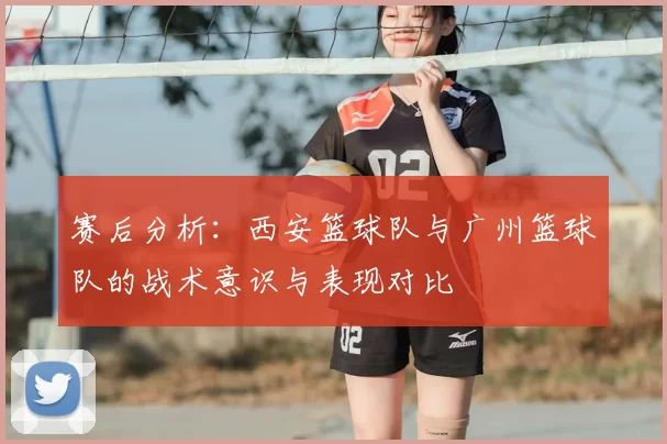 赛后分析:西安篮球队与广州篮球队的战术意识与表现对比