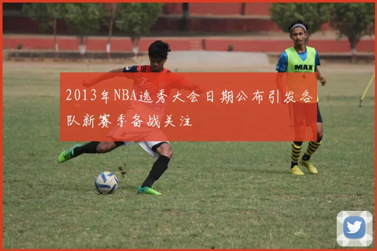 2013年NBA选秀大会日期公布引发各队新赛季备战关注