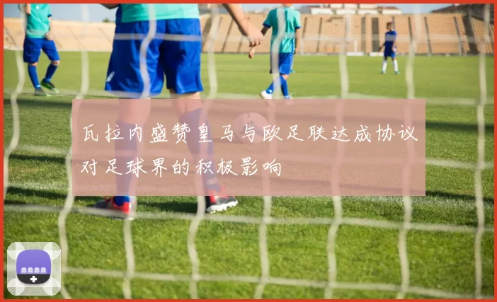 瓦拉内盛赞皇马与欧足联达成协议对足球界的积极影响