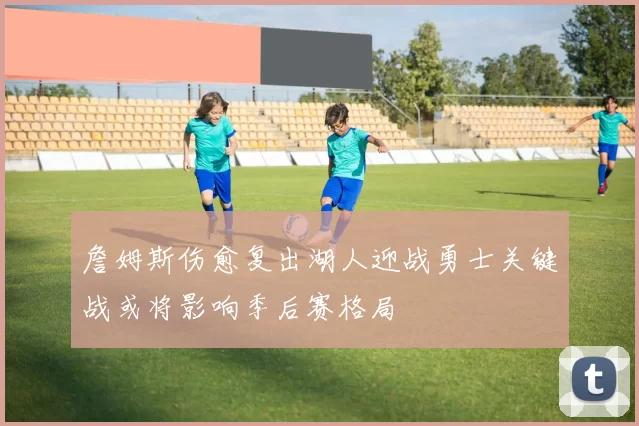 詹姆斯伤愈复出湖人迎战勇士关键战或将影响季后赛格局