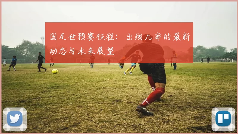 国足世预赛征程:出线几率的最新动态与未来展望