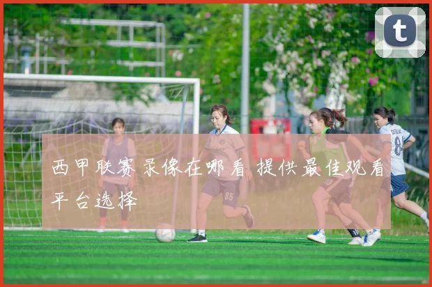 西甲联赛录像在哪看 提供最佳观看平台选择