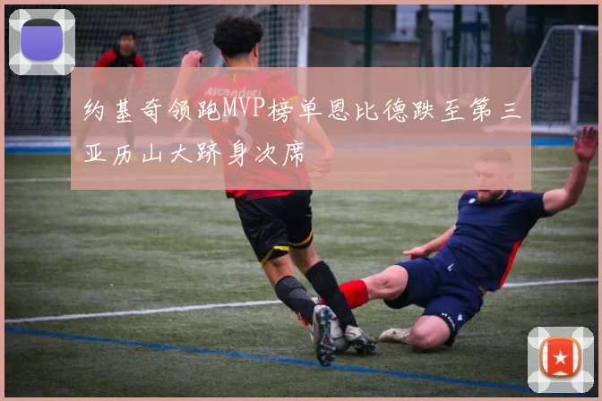 约基奇领跑MVP榜单恩比德跌至第三亚历山大跻身次席