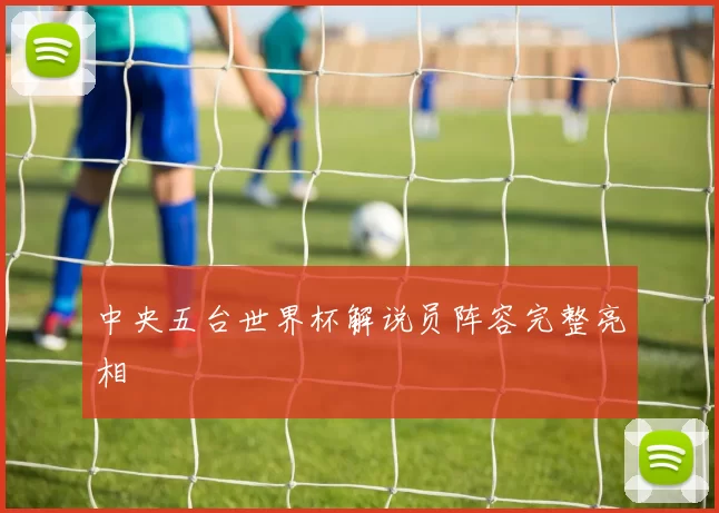 中央五台世界杯解说员阵容完整亮相