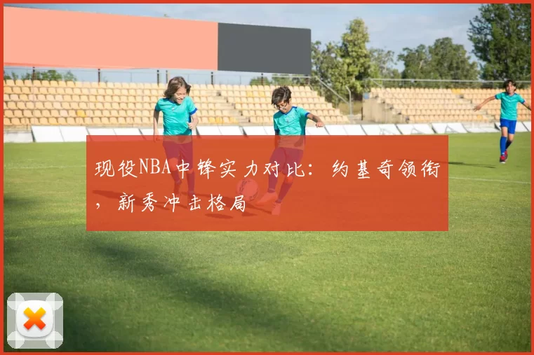 现役NBA中锋实力对比：约基奇领衔，新秀冲击格局