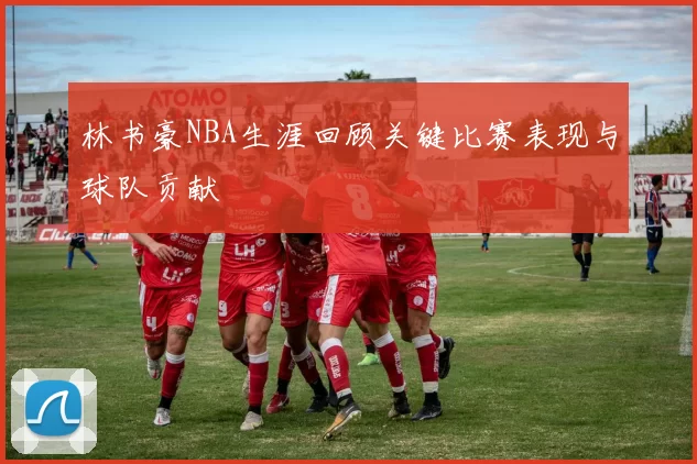 林书豪NBA生涯回顾关键比赛表现与球队贡献