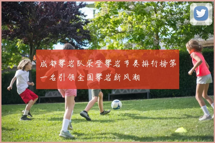 成都攀岩队荣登攀岩节奏排行榜第一名引领全国攀岩新风潮
