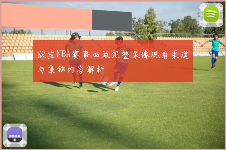 欧宝NBA赛事回放完整录像观看渠道与集锦内容解析