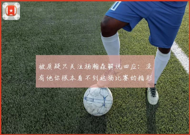 被质疑只关注杨瀚森解说回应：没有他你根本看不到这场比赛的精彩