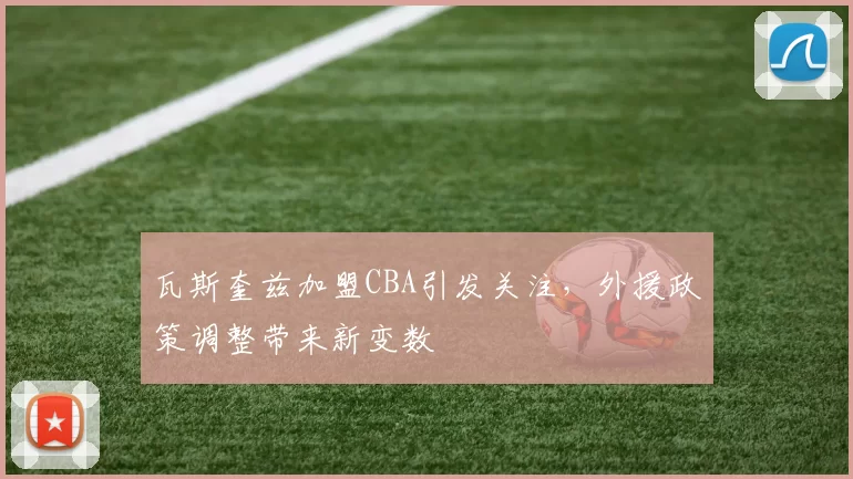 瓦斯奎兹加盟CBA引发关注，外援政策调整带来新变数