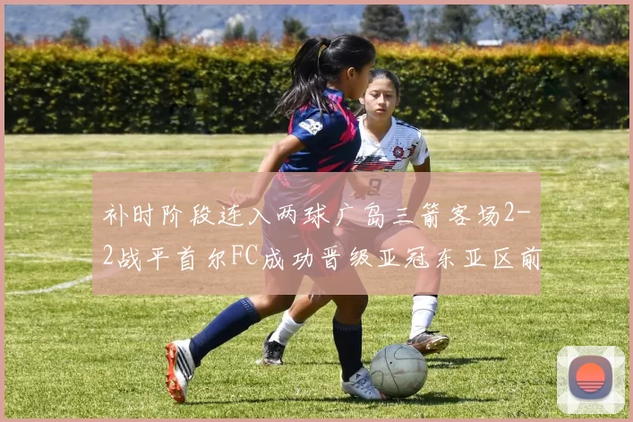 补时阶段连入两球广岛三箭客场2-2战平首尔FC成功晋级亚冠东亚区前四