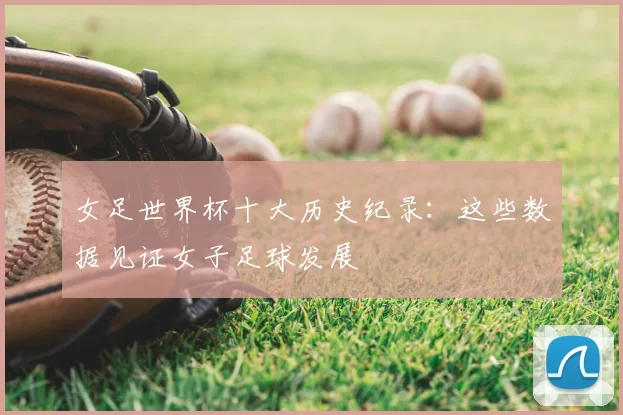 女足世界杯十大历史纪录:这些数据见证女子足球发展