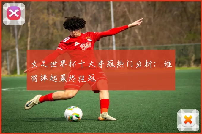 女足世界杯十大夺冠热门分析:谁将捧起最终桂冠