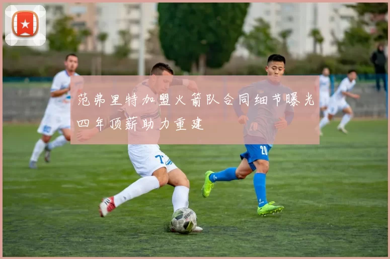 范弗里特加盟火箭队合同细节曝光四年顶薪助力重建