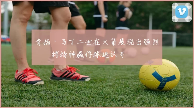 肯扬·马丁二世在火箭展现出强烈拼搏精神赢得球迷认可