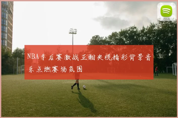 NBA季后赛激战正酣央视精彩背景音乐点燃赛场氛围