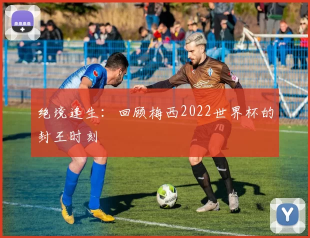 绝境逢生:回顾梅西2022世界杯的封王时刻