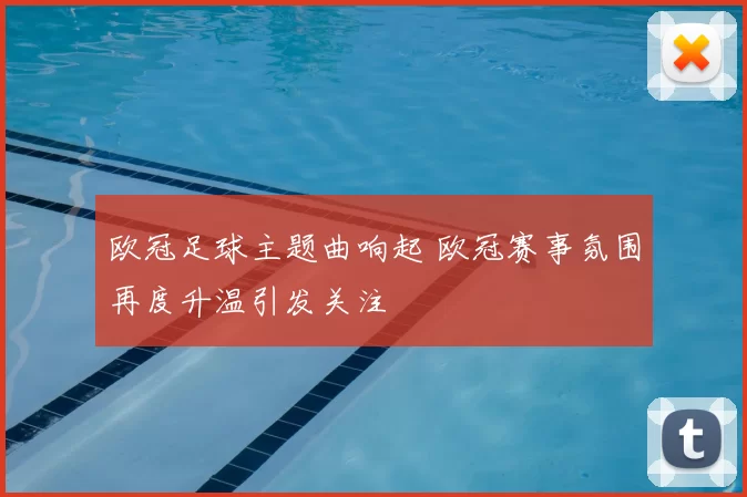 欧冠足球主题曲响起 欧冠赛事氛围再度升温引发关注