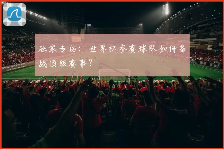 独家专访:世界杯参赛球队如何备战顶级赛事?