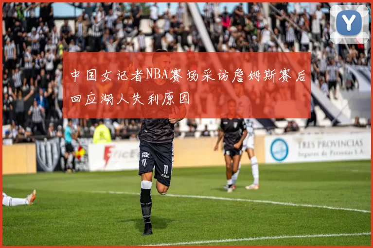 中国女记者NBA赛场采访詹姆斯赛后回应湖人失利原因