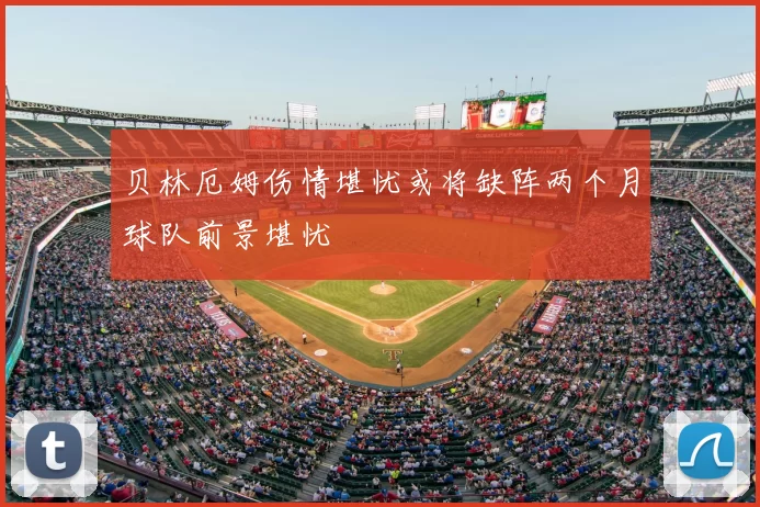 贝林厄姆伤情堪忧或将缺阵两个月球队前景堪忧