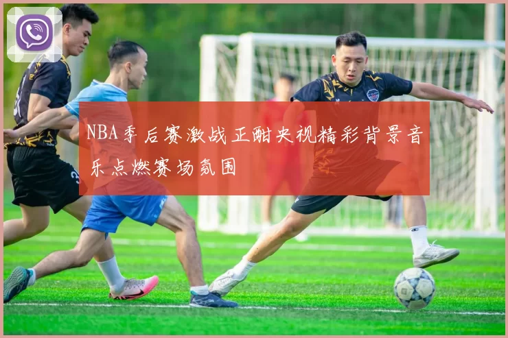 NBA季后赛激战正酣央视精彩背景音乐点燃赛场氛围