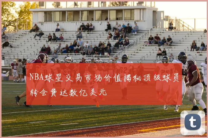NBA球星交易市场价值揭秘顶级球员转会费达数亿美元