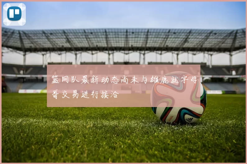 篮网队最新动态尚未与雄鹿就字母哥交易进行接洽