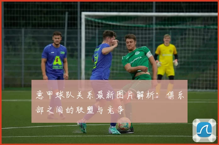 意甲球队关系最新图片解析：俱乐部之间的联盟与竞争