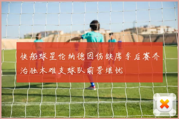 快船球星伦纳德因伤缺席季后赛乔治独木难支球队前景堪忧