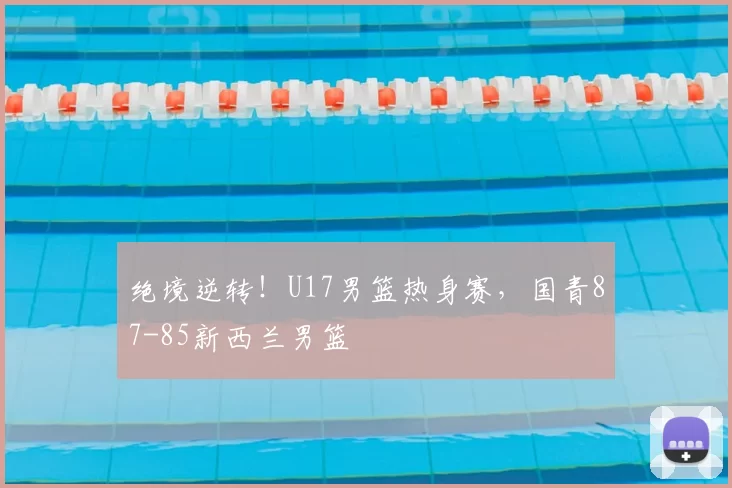 绝境逆转!U17男篮热身赛,国青87-85新西兰男篮